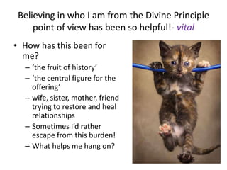 Believing in who I am from the Divine Principle
point of view has been so helpful!- vital
• How has this been for
me?
– ‘the fruit of history’
– ‘the central figure for the
offering’
– wife, sister, mother, friend
trying to restore and heal
relationships
– Sometimes I’d rather
escape from this burden!
– What helps me hang on?
 