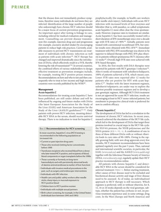 that the disease does not immediately produce symp­
toms, therefore many individuals do not know they are
infected. Identification of the large number of people
who unknowingly have chronic HCV infection should
be a major focus of current prevention programmes.
An important aspect after testing is linkage to care,
including referral for medical evaluation and manage­
ment. Counselling can prevent disease transmis­
sion (for example, injection drug use) and progression
(for example, excessive alcohol intake) by encour­
aging
patients to reduce high-risk practices. Currently, avail­
able measures to prevent HCV transmission are treat­
ment of individuals with chronic infection as well
as patients with acute infection100
. HCV therapy has
changed and improved dramatically since the introduc­
tion of DAAs, which effectively result in a SVR, thereby
lowering the risk of transmission97,98
. In several countries,
the combined efforts of various stakeholders to design
effective treatment-­
as‑prevention strategies include,
for example, treating HCV-positive prison inmates.
Recommendations on how and who to test and then con­
sequently who to treat in low-income and ­
high-income
countries were recently published by the WHO92
.
Management
Acute hepatitis C
Recommendations for treating acute hepatitis C have
been published, are still under debate and will be
influenced by ongoing and future studies with DAAs
(the latest European Association for the Study of
the Liver (EASL) and American Association for the
Study of the Liver (AASLD) guidelines)101,102
. Only
patients with proven HCV infection, meaning detect­
able HCV RNA in the serum, should receive antiviral
therapy. There is no indication to treat for hepatitis C
prophylactically (for example, in health care workers
after needle-stick injury). Individuals with acute HCV
infection with increased levels of liver enzymes and
bilirubin (that is, with jaundice, so-called symptomatic
acute hepatitis C) more often clear the virus spontane­
ously. However, response rates to treatment are similar.
Acute hep­
atitis C has been successfully treated with a
short dur­
ation of IFN monotherapy since over a decade
ago with SVR rates of >90%103
. Initially, patients were
treated with conventional recombinant IFN, but simi­
lar results were obtained with PEG-IFN104
. Immediate
treatment with PEG-IFN monotherapy was shown to be
­
superior to delayed therapy with PEG-IFN plus ribavi­
rin in patients without spontaneous HCV clearance after
12 weeks105
. Overall, high SVR rates were achieved with
IFN-based therapies.
In 2016, the first results with DAA therapies were
reported for patients with HCV genotype 1 infection106
.
After 6 weeks of treatment with sofosbuvir/­
ledipasvir,
100% of patients achieved a SVR, which means cure.
Lower SVR rates were reported after 12 weeks for
patients who are positive for HIV with acute hep­
atitis C107
. Studies with the latest treatment regimen,
sofosbuvir/­
velpatasvir, are under way to explore the
shortest possible treatment regimen and to develop a
pan-genotypic regimen. Although HCV DAA treatment
is not yet approved for acute HCV infection, results are
encouraging at least in HCV mono-infected patients, but
enrolment in prospective clinical trials is preferred for
now to confirm efficacy.
Chronic hepatitis C
The development of DAAs has led to a revolution in the
treatment of chronic HCV infection. In recent years,
research achieved the elucidation of the HCV life cycle,
which led to the development of DAAs that target three
proteins involved in crucial steps in the HCV life cycle:
the NS3/4A protease, the NS5B polymerase and the
NS5A protein (BOX 4; FIG. 4). A combination of one to
three of these different DAAs with or without ribavi­
rin leads to cure rates of 90–100%. Owing to the rap­
idly growing field, with new drug approvals every few
months, HCV treatment recommendations have been
updated regularly over the past 5 years. Thus, national
and international scientific societies, in particular, the
EASL (www.easl.eu) and the AASLD (www.aasld.org)
together with the Infectious Diseases Society of America
(IDSA; www.idsociety.org), regularly update their HCV
practice recommendations online.
All patients with chronic hepatitis C and detect­
able HCV RNA in the serum should be considered for
antiviral treatment (TABLE 1). Before starting treatment,
other causes of liver disease need to be excluded and
bio­
chemical disease activity and stage of liver disease
need to be assessed. As of today, an individualized
approach to HCV therapy is still necessary. Which
regi­
men is preferred, with or without ribavirin, for 8,
12, 16 or 24 weeks depends on the viral genotype, sub­
type, whether the patient has cirrhosis or not, on pre­
vious treatment experience and, in some settings, drug
costs. In the West (Europe and North America) and
Box 2 | Recommendations for HCV screening
In most countries, hepatitis C virus (HCV) testing is
recommended in the following populations at
increased risk:
• Current or past injection drug users
• Those who received clotting factor concentrates
before 1990
• Transfusionrecipientswhoreceivedbloodfromadonor
wholatertestedHCV-positive,andrecipientsofblood,
bloodcomponentsororgantransplantsbeforethe1990s
• Those currently or formerly on long-term
haemodialysis and with persistently abnormal levels
of alanine aminotransferase (a marker of liver function)
• Individuals with invasive medical procedures in the
past, such as surgery and endoscopic interventions
• Individuals with HIV infection
• Health care and public safety workers after needle
sticks, sharp injury or mucosal exposure to
HCV-positive blood
• Children born to HCV-positive women
• Individuals with multiple sexual partners
• Birth cohort screening, for example, in the United States
(individuals born between 1945 and 1965)
PRIMER
10 | ARTICLE NUMBER 17006 | VOLUME 3 www.nature.com/nrdp
©
2
0
1
7
M
a
c
m
i
l
l
a
n
P
u
b
l
i
s
h
e
r
s
L
i
m
i
t
e
d
,
p
a
r
t
o
f
S
p
r
i
n
g
e
r
N
a
t
u
r
e
.
A
l
l
r
i
g
h
t
s
r
e
s
e
r
v
e
d
.
 