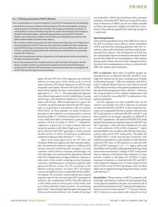 Japan, all-oral, IFN-free DAA regimens are preferred,
whereas in some parts of the world, such as several
Asian countries, IFN-based regimens are still the most
frequently used option. Between 2014 and 2016, 11 dif­
ferent DAAs against the three viral proteins have been
approved (BOX 4; TABLE 1). The latest approved regi­
mens
were elbasvir/grazoprevir in the United States, Canada
and Europe, and sofosbuvir/­
velpatasvir in the United
States and Europe. Elbasvir/­
grazoprevir is given for
12 weeks, except for patients infected with HCV geno­
type 1a or genotype 4 and patients with pre-­
existent
NS5A RASs. In these patients, 16 weeks of elbasvir/
grazoprevir plus ribavirin is recommended to prevent
treatment failure108
. Sofosbuvir/­
velpatasvir is given as
a once-daily fixed-dose combination, is pan-genotypic
and has a SVR at 12 weeks of >95%109–111
. Sofosbuvir/
velpatasvir is given for 12 weeks without ribavirin,
except for patients with Child–Pugh score B (BOX 1) or
those infected with HCV genotype 3; these patients
should receive 12 weeks of fixed-dose ­
combination
sofosbuvir/velpatasvirplus ­ribavirin109,111
(TABLE 1).
Apart from drug approval by the US FDA, the
European Medicines Agency and other national author­
ities, the preferred treatment regimen is influenced by
various national reimbursement strategies. In some
countries, such as France, Germany and Portugal, oral
DAA therapies are reimbursed for all patients infected
with HCV independent of stage of fibrosis, whereas in
other parts of the world, including various European
countries, reimbursement is limited to patients with
advanced fibrosis scores (F2–F4 according to the
Metavir scoring system). In China, HCV prevalence
seems to be high and varies considerably between differ­
ent regions. For economic reasons and because of good
response rates for the most prevalent HCV genotype 1b
infection, the combination of PEG-IFN plus ribavirin
is still widely used in several parts of the world, such
as in China and other Asian countries. An interesting
pilot study112
showed that triple therapies with approved
DAAs can be shortened from 12 to 3 weeks if viral load
was reduced to <500IU per ml 48 hours after treatment
initiation. Given that HCV RNA tests using PCR with a
limit of detection of 500IU per ml are widely available
in China, this approach is highly cost-effective as two-
thirds of the patients qualified for tailoring therapy to
3 weeks only.
Special populations
Some patient populations have been difficult to treat in
the IFN era owing to poor efficacy and/or tolerability
of IFN and ribavirin, including patients with HIV co‑­
infection, those with renal failure and those with decom­
pensated liver disease. The development of DAAs has
also substantially improved treatment outcomes in these
special often difficult to treat populations. Other patient
groups, such as those who are on the waiting list or have
received a liver transplantation or those co‑infected with
HBV, also require special attention.
HIV co‑infection. More than 2.6 million people are
estimated to be co‑infected with HIV and HCV; end-
stage liver disease has become a leading cause of death
in this patient group113
. Effective treatment with DAAs
with or without ribavirin has not only reduced overall
AIDS-related mortality in this patient population but has
also slowed the progression of liver disease114
. However,
the rising incidence of liver-related complications will
only be halted by successful HCV eradication in this
patient population.
Several regimens are now available that can be
used to successfully treat HCV infection in patients
co-­
infected with HIV and HCV. In fact, treatment out­
comes are comparable between patients infected with
HCV and patients co-infected with HIV and HCV, and
these patients are no longer regarded as a difficult to
treat HCV population. The phase II ERADICATE study
showed that treatment of patients infected with HIV and
HCV genotype 1 with sofosbuvir/ledipasvir for only
12 weeks achieved a SVR in 98% of patients115
. Safety
and tolerability were excellent with only few drug inter­
actions with current HIV medications. The phase III
TURQUOISE‑1 study showed that treatment with
ombitasvir/paritaprevir/r plus dasabuvir with ribavirin
achieved SVR rates in 94% patients co‑infected with
HIV and HCV genotype 1 (REF. 116). Again, safety and
tolerability were excellent, although potential drug–drug
interactions necessitated a change in HIV medications
(that is, efavirenz and lopinavir plus ritonavir) in some
patients. Finally, in the phase III ASTRAL‑5 study,
treatment of patients co-infected with HIV and HCV
with sofosbuvir/velpatasvir for 12 weeks achieved SVR
rates of 95% across all HCV genotypes with excellent
safety and no significant drug–drug interactions, except
with efavirenz117
.
Renal failure. The prevalence of HCV in patients with
end-stage renal disease is almost 10‑times greater than
in the general population because of increased risk of
parenteral transmission of HCV infection through trans­
fusions and nosocomial spread118–120
. Because chronic
HCV infection is associated with reduced survival
Box 3 | Primary prevention of HCV infection
The recommendations to prevent hepatitis C virus (HCV) transmission are the following:
• Avoid direct exposure to blood or blood products. This recommendation, targeting
medical workers and health care providers, encourages precautionary measures to
avoid all direct contact with blood. Any devices used to draw blood in the workplace
should be discarded safely or sterilized appropriately to prevent HCV infection.
Health care workers have to follow universal blood and body fluid precautions and
safely handle needles and other sharp objects.
• Do not share needles or personal care items. Intravenous drug users are at high risk of
becoming infected with HCV because many share the needles and other equipment
used with illicit drugs. Certain personal care items, such as toothbrushes, razors and
scissors, can also be contaminated with small amounts of blood that can potentially
transmit HCV infection.
• Only use licensed tattoo and piercing parlours with appropriate sanitary procedures.
All others should be avoided.
• Avoid risky sexual activities. People having sex with more than one partner should
always use latex condoms to prevent the spread of sexually transmitted diseases,
including HCV infection. HIV-infected men who have sex with men are at highest risk
of HCV infection through sexual transmission.
PRIMER
NATURE REVIEWS | DISEASE PRIMERS VOLUME 3 | ARTICLE NUMBER 17006 | 11
©
2
0
1
7
M
a
c
m
i
l
l
a
n
P
u
b
l
i
s
h
e
r
s
L
i
m
i
t
e
d
,
p
a
r
t
o
f
S
p
r
i
n
g
e
r
N
a
t
u
r
e
.
A
l
l
r
i
g
h
t
s
r
e
s
e
r
v
e
d
.
 