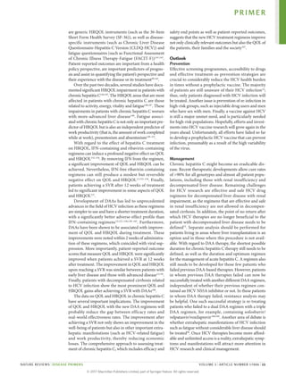 are generic HRQOL instruments (such as the 36‑Item
Short Form Health Survey (SF‑36)), as well as disease-­
specific instruments (such as Chronic Liver Disease
Questionnaire-Hepatitis C Version (CLDQ-HCV)) and
fatigue questionnaires (such as Functional Assessment
of Chronic Illness Therapy-Fatigue (FACIT‑F))141,142
.
Patient-reported outcomes are important from a health
policy perspective, are important predictors of progno­
sis and assist in quantifying the patient’s perspective and
their experience with the disease or its treatment89,143
.
Over the past two decades, several studies have docu­
mented significant HRQOL impairment in patients with
chronic hepatitis C144,145
. The HRQOL areas that are most
affected in patients with chronic hepatitis C are those
related to activity, energy, vitality and fatigue146,147
. These
impairments in patients with chronic hep­
atitis C worsen
with more-advanced liver disease148
. Fatigue associ­
atedwithchronichepatitisCisnotonlyanimportantpre­
dictor of HRQOL but is also an independent predictor of
work productivity (that is, the amount of work ­completed
while at work), presenteeism and absenteeism149–151
.
With regard to the effect of hepatitis C treatment
on HRQOL, IFN-containing and ribavirin-containing
regi­mens can induce a profound negative effect on QOL
and HRQOL152–154
. By removing IFN from the regimen,
a significant improvement of QOL and HRQOL can be
achieved. Nevertheless, IFN-free ribavirin-­
containing
regimens can still produce a modest but reversible
negative effect on QOL and HRQOL13,153–156
. Finally,
patients achieving a SVR after 12 weeks of treatment
led to significant improvement in some aspects of QOL
and HRQOL157
.
Development of DAAs has led to unprecedented
advances in the field of HCV infection as these regimens
are simpler to use and have a shorter treatment duration,
with a significantly better adverse-effect profile than
IFN-containing regimens13,152–156,158–165
. Furthermore,
DAAs have been shown to be associated with improve­
ment of QOL and HRQOL during treatment. These
improvements were noted within 2 weeks of administra­
tion of these regimens, which coincided with viral sup­
pression. More importantly, patient-reported outcome
scores that measure QOL and HRQOL were significantly
improved when patients achieved a SVR at 12 weeks
after treatment. The improvement in QOL and HRQOL
upon reaching a SVR was similar between patients with
early liver disease and those with advanced disease13,156
.
Finally, patients with decompensated cirrhosis related
to HCV infection show the most prominent QOL and
HRQOL gains after achieving a SVR with DAAs166
.
The data on QOL and HRQOL in chronic hepatitis C
have several important implications. The improvement
of QOL and HRQOL with the new DAA regimens will
probably reduce the gap between efficacy rates and
real-world effectiveness rates. The improvement after
achieving a SVR not only shows an improvement in the
well-being of patients but also in other important extra­
hepatic manifestations (such as HCV-related fatigue)
and work productivity, thereby reducing economic
losses. The comprehensive approach to assessing treat­
ment of chronic hepatitis C, which includes efficacy and
safety end points as well as patient-reported outcomes,
suggests that the new HCV treatment regimens improve
not only clinically relevant outcomes but also the QOL of
the patients, their families and the society167
.
Outlook
Prevention
Effective screening programmes, accessibility to drugs
and effective treatment‑as‑prevention strategies are
crucial to considerably reduce the HCV health burden
in times without a prophylactic vaccine. The majority
of patients are still unaware of their HCV infection32
;
thus, only patients diagnosed with HCV infection will
be treated. Another issue is prevention of re‑infection in
high-risk groups, such as injectable drug users and men
who have sex with men. Finally, a vaccine against HCV
is still a major unmet need, and is particularly needed
for high-risk populations. Hopefully, efforts and invest­
ments into HCV vaccine research will grow again in the
years ahead. Unfortunately, all efforts have failed so far
to develop a prophylactic HCV vaccine that can prevent
infection, presumably as a result of the high variability
of the virus.
Management
Chronic hepatitis C might become an eradicable dis­
ease. Recent therapeutic developments allow cure rates
of >90% for all genotypes and almost all patient popu­
lations, including those with renal insufficiency and
decompensated liver disease. Remaining challenges
for HCV research are effective and safe HCV drug
regimens for decompensated liver disease with renal
impairment, as the regimens that are effective and safe
in renal insuffi­
ciency are not allowed in decompen­
sated cirrhosis. In addition, the point of no return after
which HCV thera­
pies are no longer beneficial to the
patient with decompensated liver disease needs to be
defined72
. Separate analysis should be performed for
patients ­
living in areas where liver transplantation is an
option and in those where this procedure is not avail­
able. With regard to DAA therapy, the shortest possible
duration for chronic hepatitis C therapy still needs to be
defined, as well as the duration and optimum regimen
for the manage­ment of acute hepatitis C. A regimen also
still needs to be developed for those few patients who
failed previous DAA-based therapies. However, patients
in whom previous DAA therapies failed can now be
success­fully treated with another different DAA regimen,
independent of whether their previous regimen con­
tained an HCV NS5A inhib­
itor or not. In these patients
in whom DAA therapy failed, resistance analy­
sis may
be helpful. One such successful strategy is re-­
treating
patients who failed to a dual DAA regimen with a ­
triple
DAA regimen, for example, containing sofosbuvir/­
velpatasvir/voxilaprevir168,169
. Another area of debate is
whether extrahepatic manifestations of HCV infection
such as fatigue without considerable liver disease should
be treated38
. Once HCV therapies become more afford­
able and unlimited access is a reality, extrahepatic symp­
toms and manifestations will attract more attention in
HCV research and clinical management.
PRIMER
NATURE REVIEWS | DISEASE PRIMERS VOLUME 3 | ARTICLE NUMBER 17006 | 15
©
2
0
1
7
M
a
c
m
i
l
l
a
n
P
u
b
l
i
s
h
e
r
s
L
i
m
i
t
e
d
,
p
a
r
t
o
f
S
p
r
i
n
g
e
r
N
a
t
u
r
e
.
A
l
l
r
i
g
h
t
s
r
e
s
e
r
v
e
d
.
 
