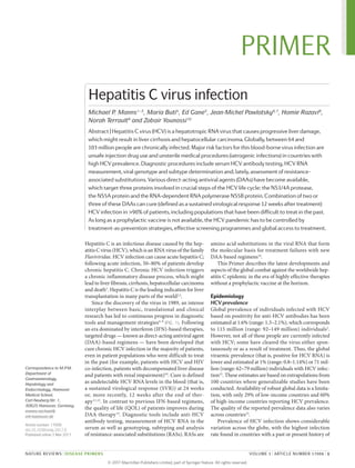 Hepatitis C is an infectious disease caused by the hep­
atitis C virus (HCV), which is an RNA virus of the family
Flaviviridae. HCV infection can cause acute hepatitis C;
following acute infection, 50–80% of patients develop
chronic hepatitis C. Chronic HCV infection triggers
a chronic inflammatory disease process, which might
lead to liver fibrosis, cirrhosis, hepatocellular ­carcinoma
and death1
. Hepatitis C is the leading indication for liver
transplantation in many parts of the world2,3
.
Since the discovery of the virus in 1989, an intense
interplay between basic, translational and clinical
research has led to continuous progress in diagnostic
tools and management strategies4–9
(FIG. 1). Following
an era dominated by interferon (IFN)-based therapies,
targeted drugs — known as direct-acting antiviral agent
(DAA)-based regimens — have been developed that
cure chronic HCV infection in the majority of patients,
even in patient populations who were difficult to treat
in the past (for example, patients with HCV and HIV
co-infection, patients with decompensated liver disease
and patients with renal impairment)10
. Cure is defined
as undetectable HCV RNA levels in the blood (that is,
a sustained virological response (SVR)) at 24 weeks
or, more recently, 12 weeks after the end of ther­
apy11,12
. In contrast to previous IFN-based regimens,
the quality of life (QOL) of patients improves during
DAA therapy13
. Diagnostic tools include anti-HCV
antibody testing, measurement of HCV RNA in the
serum as well as genotyping, subtyping and analysis
of resistance-associated substitutions (RASs). RASs are
amino acid substitutions in the viral RNA that form
the molecular basis for ­
treatment failures with new
DAA-based regimens14
.
This Primer describes the latest developments and
aspects of the global combat against the worldwide hep­
atitis C epidemic in the era of highly effective therapies
without a prophylactic vaccine at the horizon.
Epidemiology
HCV prevalence
Global prevalence of individuals infected with HCV
based on positivity for anti-HCV antibodies has been
estimated at 1.6% (range: 1.3–2.1%), which corresponds
to 115 million (range: 92–149 million) individuals2
.
However, not all of these people are currently infected
with HCV; some have cleared the virus either spon­
taneously or as a result of treatment. Thus, the global
­
viraemic prevalence (that is, positive for HCV RNA) is
lower and estimated at 1% (range: 0.8–1.14%) or 71 mil­
lion (range: 62–79 million) individuals with HCV infec­
tion15
. These estimates are based on extrapolations from
100 countries where generalizable studies have been
conducted. Availability of robust global data is a limita­
tion, with only 29% of low-income countries and 60%
of high-income countries reporting HCV prevalence.
The quality of the reported prevalence data also varies
across countries15
.
Prevalence of HCV infection shows considerable
variation across the globe, with the highest infection
rate found in countries with a past or present history of
Correspondence to M.P.M.
Department of
Gastroenterology,
Hepatology and
Endocrinology, Hannover
Medical School,
Carl-Neuberg-Str. 1,
30625 Hannover, Germany.
manns.michael@
mh‑hannover.de
Article number: 17006
doi:10.1038/nrdp.2017.6
Published online 2 Mar 2017
Hepatitis C virus infection
Michael P. Manns1–3
, Maria Buti4
, Ed Gane5
, Jean-Michel Pawlotsky6,7
, Homie Razavi8
,
Norah Terrault9
and Zobair Younossi10
Abstract | Hepatitis C virus (HCV) is a hepatotropic RNA virus that causes progressive liver damage,
which might result in liver cirrhosis and hepatocellular carcinoma. Globally, between 64 and
103 million people are chronically infected. Major risk factors for this blood-borne virus infection are
unsafe injection drug use and unsterile medical procedures (iatrogenic infections) in countries with
high HCV prevalence. Diagnostic procedures include serum HCV antibody testing, HCV RNA
measurement, viral genotype and subtype determination and, lately, assessment of resistance-
associated substitutions. Various direct-acting antiviral agents (DAAs) have become available,
which target three proteins involved in crucial steps of the HCV life cycle: the NS3/4A protease,
the NS5A protein and the RNA-dependent RNA polymerase NS5B protein. Combination of two or
three of these DAAs can cure (defined as a sustained virological response 12 weeks after treatment)
HCV infection in >90% of patients, including populations that have been difficult to treat in the past.
As long as a prophylactic vaccine is not available, the HCV pandemic has to be controlled by
treatment‑as‑prevention strategies, effective screening programmes and global access to treatment.
NATURE REVIEWS | DISEASE PRIMERS VOLUME 3 | ARTICLE NUMBER 17006 | 1
PRIMER
©
2
0
1
7
M
a
c
m
i
l
l
a
n
P
u
b
l
i
s
h
e
r
s
L
i
m
i
t
e
d
,
p
a
r
t
o
f
S
p
r
i
n
g
e
r
N
a
t
u
r
e
.
A
l
l
r
i
g
h
t
s
r
e
s
e
r
v
e
d
.
 