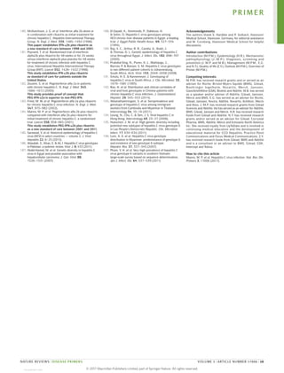 180. McHutchison, J. G. et al. Interferon alfa‑2b alone or
in combination with ribavirin as initial treatment for
chronic hepatitis C. Hepatitis Interventional Therapy
Group. N. Engl. J. Med. 339, 1485–1492 (1998).
This paper establishes IFN‑α2b plus ribavirin as
a new standard of care between 1998 and 2001.
181. Poynard, T. et al. Randomised trial of interferon
alpha2b plus ribavirin for 48 weeks or for 24 weeks
versus interferon alpha2b plus placebo for 48 weeks
for treatment of chronic infection with hepatitis C
virus. International Hepatitis Interventional Therapy
Group (IHIT). Lancet 352, 1426–1432 (1998).
This study establishes IFN‑α2b plus ribavirin
as standard of care for patients outside the
United States.
182. Zeuzem, S. et al. Peginterferon alfa‑2a in patients
with chronic hepatitis C. N. Engl. J. Med. 343,
1666–1672 (2000).
This study provides proof of concept that
PEG-IFN‑α2a is superior to non-PEG-IFN.
183. Fried, M. W. et al. Peginterferon alfa‑2a plus ribavirin
for chronic hepatitis C virus infection. N. Engl. J. Med.
347, 975–982 (2002).
184. Manns, M. P. et al. Peginterferon alfa‑2b plus ribavirin
compared with interferon alfa‑2b plus ribavirin for
initial treatment of chronic hepatitis C: a randomised
trial. Lancet 358, 958–965 (2001).
This study establishes PEG-IFN‑α2b plus ribavirin
as a new standard of care between 2001 and 2011.
185. Saraswat, V. et al. Historical epidemiology of hepatitis C
virus (HCV) in select countries — volume 2. J. Viral
Hepatitis 22, 6–25 (2015).
186. Attaullah, S., Khan, S. & Ali, I. Hepatitis C virus genotypes
in Pakistan: a systemic review. Virol. J. 8, 433 (2011).
187. Abdel-Hamid, M. et al. Genetic diversity in hepatitis C
virus in Egypt and possible association with
hepatocellular carcinoma. J. Gen. Virol. 88,
1526–1531 (2007).
188. El‑Zayadi, A., Simmonds, P., Dabbous, H.
& Selim, O. Hepatitis C virus genotypes among
HCV‑chronic liver disease patients in Egypt: a leading
trial. J. Egypt Public Health Assoc. 69, 327–334
(1994).
189. Ray, S. C., Arthur, R. R., Carella, A., Bukh, J.
& Thomas, D. L. Genetic epidemiology of hepatitis C
virus throughout Egypt. J. Infect. Dis. 182, 698–707
(2000).
190. Prabdial-Sing, N., Puren, A. J., Mahlangu, J.,
Barrow, P. & Bowyer, S. M. Hepatitis C virus genotypes
in two different patient cohorts in Johannesburg,
South Africa. Arch. Virol. 153, 2049–2058 (2008).
191. Smuts, H. E. & Kannemeyer, J. Genotyping of
hepatitis C virus in South Africa. J. Clin. Microbiol. 33,
1679–1681 (1995).
192. Rao, H. et al. Distribution and clinical correlates of
viral and host genotypes in Chinese patients with
chronic hepatitis C virus infection. J. Gastroenterol.
Hepatol. 29, 545–553 (2014).
193. Akkarathamrongsin, S. et al. Seroprevalence and
genotype of hepatitis C virus among immigrant
workers from Cambodia and Myanmar in Thailand.
Intervirology 54, 10–16 (2011).
194. Leung, N., Chu, C. & Tam, J. S. Viral hepatitis C in
Hong Kong. Intervirology 49, 23–27 (2006).
195. Hubschen, J. M. et al. High genetic diversity including
potential new subtypes of hepatitis C virus genotype 6
in Lao People’s Democratic Republic. Clin. Microbiol.
Infect. 17, E30–E34 (2011).
196. Lwin, A. A. et al. Hepatitis C virus genotype
distribution in Myanmar: predominance of genotype 6
and existence of new genotype 6 subtype.
Hepatol. Res. 37, 337–345 (2007).
197. Pham, V. H. et al. Very high prevalence of hepatitis C
virus genotype 6 variants in southern Vietnam:
large‑scale survey based on sequence determination.
Jpn J. Infect. Dis. 64, 537–539 (2011).
Acknowledgements
The authors thank S. Hardtke and P. Solbach, Hannover
Medical School, Hannover, Germany, for editorial assistance
and M. Cornberg, Hannover Medical School for helpful
discussions.
Author contributions
Introduction (M.P.M.); Epidemiology (H.R.); Mechanisms/
pathophysiology (J.-M.P.); Diagnosis, screening and
prevention (J.-M.P. and M.B.); Management (M.P.M., E.G.
and N.T.); Quality of life (Z.Y.); Outlook (M.P.M.); Overview of
Primer (M.P.M.).
Competing interests
M.P.M. has received research grants and or served as an
adviser for Roche, Bristol-Myers Squibb (BMS), Gilead,
Boehringer Ingelheim, Novartis, Merck, Janssen,
GlaxoSmithKline (GSK), Biotest and AbbVie. M.B. has served
as a speaker and/or adviser of AbbVie, Gilead, Janssen,
Merck and BMS. E.G. has served as an adviser for Roche,
Gilead, Janssen, Novira, AbbVie, Novartis, Achillion, Merck
and Alios. J.-M.P. has received research grants from Gilead
Sciences and AbbVie. He has served as an adviser for AbbVie,
BMS, Gilead, Janssen and Merck. H.R. has received research
funds from Gilead and AbbVie. N.T. has received research
grants and/or served as an adviser for Gilead, Cocrystal
Pharma, BMS, AbbVie, Merck and Echosens North America
Inc. She received royalty from UpToDate and is involved in
continuing medical education and the development of
educational material for CCO Hepatitis, Practice Point
Communications and Focus Medical Communications. Z.Y.
has received research funds from Gilead, BMS and AbbVie
and is a consultant or an adviser to BMS, Gilead, GSK,
Intercept and Tobira.
How to cite this article
Manns, M. P. et al. Hepatitis C virus infection. Nat. Rev. Dis.
Primers 3, 17006 (2017).
PRIMER
NATURE REVIEWS | DISEASE PRIMERS VOLUME 3 | ARTICLE NUMBER 17006 | 19
©
2
0
1
7
M
a
c
m
i
l
l
a
n
P
u
b
l
i
s
h
e
r
s
L
i
m
i
t
e
d
,
p
a
r
t
o
f
S
p
r
i
n
g
e
r
N
a
t
u
r
e
.
A
l
l
r
i
g
h
t
s
r
e
s
e
r
v
e
d
.
View publication stats
 