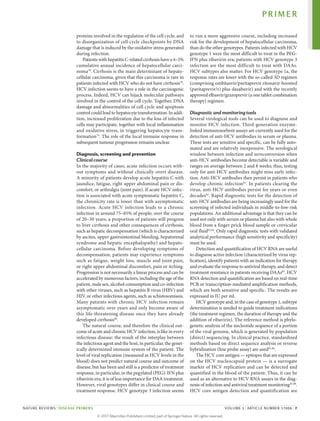 proteins involved in the regulation of the cell cycle, and
to disorganization of cell cycle checkpoints by DNA
damage that is induced by the oxidative stress generated
during infection.
Patients with hepatitis C-related cirrhosis have a 4–5%
cumulative annual incidence of hepatocellular carci­
noma78
. Cirrhosis is the main determinant of hepato­
cellular carcinoma, given that this carcinoma is rare in
patients infected with HCV who do not have cirrhosis78
.
HCV infection seems to have a role in the carcinogenic
process. Indeed, HCV can hijack molecular pathways
involved in the control of the cell cycle. Together, DNA
damage and abnormalities of cell cycle and apoptosis
control could lead to hepatocyte transformation. In addi­
tion, increased proliferation due to the loss of infected
cells may participate, together with local inflammation
and oxidative stress, in triggering hepatocyte trans­
formation79
. The role of the local immune response in
­
subsequent tumour progression remains unclear.
Diagnosis, screening and prevention
Clinical course
In the majority of cases, acute infection occurs with­
out symptoms and without clinically overt disease.
A minority of patients develop acute hepatitis C with
jaundice, fatigue, right upper abdominal pain or dis­
comfort, or arthralgia (joint pain). If acute HCV infec­
tion is associated with acute symptomatic hepatitis C,
the chronicity rate is lower than with asymptomatic
infection. Acute HCV infection leads to a chronic
infection in around 75–85% of people; over the course
of 20–30 years, a proportion of patients will progress
to liver cirrhosis and other consequences of cirrhosis,
such as hepatic decompensation (which is characterized
by ascites, upper gastro­
intestinal bleeding, hepatorenal
syndrome and hepatic encephalopathy) and hepato­
cellular carci­
noma. Before developing symptoms of
decompen­
sation, patients may experience symptoms
such as fatigue, weight loss, muscle and joint pain,
or right upper abdominal discomfort, pain or itching.
Progression is not necessarily a linear process and can be
accelerated by numerous factors, including the age of the
patient, male sex, alcohol consumption and co‑­infection
with other viruses, such as hepatitis B virus (HBV) and
HIV, or other infectious agents, such as schisto­
somiasis.
Many patients with chronic HCV infection remain
asymptomatic over years and only become aware of
this life-threatening ­
disease once they have already
­developed cirrhosis80
.
The natural course, and therefore the clinical out­
come of acute and chronic HCV infection, is like in every
infectious disease: the result of the interplay between
the infectious agent and the host, in particular, the genet­
ically determined immune system of the patient. The
level of viral replication (measured as HCV levels in the
blood) does not predict natural course and outcome of
disease, but has been and still is a predictor of treatment
response, in particular, in the pegylated (PEG)-IFN plus
ribavirin era; it is of less importance for DAA treatment.
However, viral genotypes differ in clinical course and
treatment response. HCV genotype 3 infection seems
to run a more aggressive course, including increased
risk for the development of hepatocellular carcinoma,
than do the other genotypes. Patients infected with HCV
genotype 1 were the most difficult to treat in the PEG-
IFN plus ribavirin era; patients with HCV genotype 3
infection are the most difficult to treat with DAAs.
HCV subtypes also matter. For HCV genotype 1a, the
response rates are lower with the so‑called 3D regimen
(comprising ombitasvir/paritaprevir ritonavir-boosted
(paritaprevir/r) plus dasabuvir) and with the recently
approved elbasvir/grazoprevir (a one tablet combination
therapy) regimen.
Diagnostic and monitoring tools
Several virological tools can be used to diagnose and
monitor HCV infection. Third-generation enzyme-
linked immunosorbent assays are currently used for the
detection of anti-HCV antibodies in serum or plasma.
These tests are sensitive and specific, can be fully auto­
mated and are relatively inexpensive. The serological
window between infection and seroconversion when
anti-HCV antibodies become detectable is variable and
ranges on average between 2 and 8 weeks; thus, testing
only for anti-HCV antibodies might miss early infec­
tion. Anti-HCV antibodies then persist in patients who
develop chronic infection81
. In patients clearing the
virus, anti-HCV antibodies persist for years or even
decades82
. Rapid diagnostic tests for the detection of
anti-HCV antibodies are being increasingly used for the
screening of infected individuals in middle-to-low-risk
populations. An additional advantage is that they can be
used not only with serum or plasma but also with whole
blood from a finger prick blood sample or crevicular
oral fluid83,84
. Only rapid diagnostic tests with validated
analytical performance (high sensitivity and specificity)
must be used.
Detection and quantification of HCV RNA are useful
to diagnose active infection (characterized by virus rep­
lication), identify patients with an indication for therapy
and evaluate the response to antiviral therapy, and detect
treatment resistance in patients receiving DAAs85
. HCV
RNA detection and quantification are based on real-time
PCR or transcription-mediated amplification methods,
which are both sensitive and specific. The results are
expressed in IU per ml.
HCV genotype and, in the case of genotype 1, subtype
determination is needed to guide treatment indications
(the treatment regimen, the duration of therapy and the
addition of ribavirin). The reference method is phylo­
genetic analysis of the nucleotide sequence of a portion
of the viral genome, which is generated by population
(direct) sequencing. In clinical practice, standardized
methods based on direct sequence analysis or reverse
hybridization (line probe assay) are used81,86
.
The HCV core antigen — epitopes that are expressed
on the HCV nucleocapsid protein — is a surrogate
marker of HCV replication and can be detected and
quantified in the blood of the patient. Thus, it can be
used as an alternative to HCV RNA assays in the diag­
nosis of infection and antiviral treatment monitoring87,88
.
HCV core antigen detection and quantification are
PRIMER
NATURE REVIEWS | DISEASE PRIMERS VOLUME 3 | ARTICLE NUMBER 17006 | 7
©
2
0
1
7
M
a
c
m
i
l
l
a
n
P
u
b
l
i
s
h
e
r
s
L
i
m
i
t
e
d
,
p
a
r
t
o
f
S
p
r
i
n
g
e
r
N
a
t
u
r
e
.
A
l
l
r
i
g
h
t
s
r
e
s
e
r
v
e
d
.
 