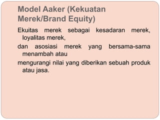 Model Aaker (Kekuatan
Merek/Brand Equity)
Ekuitas merek sebagai kesadaran merek,
loyalitas merek,
dan asosiasi merek yang bersama-sama
menambah atau
mengurangi nilai yang diberikan sebuah produk
atau jasa.
 