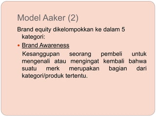 Model Aaker (2)
Brand equity dikelompokkan ke dalam 5
kategori:
 Brand Awareness
Kesanggupan seorang pembeli untuk
mengenali atau mengingat kembali bahwa
suatu merk merupakan bagian dari
kategori/produk tertentu.
 
