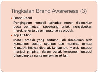 Tingkatan Brand Awareness (3)
 Brand Recall
Pengingatan kembali terhadap merek didasarkan
pada permintaan seseorang untuk menyebutkan
merek tertentu dalam suatu kelas produk.
 Top Of Mind
Merek produk yang pertama kali disebutkan oleh
konsumen secara spontan dan meminta tempat
khusus/istimewa dibenak konsumen. Merek tersebut
menjadi pimpinan dalam benak konsumen tersebut
dibandingkan nama merek-merek lain.
 