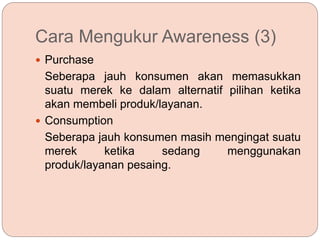 Cara Mengukur Awareness (3)
 Purchase
Seberapa jauh konsumen akan memasukkan
suatu merek ke dalam alternatif pilihan ketika
akan membeli produk/layanan.
 Consumption
Seberapa jauh konsumen masih mengingat suatu
merek ketika sedang menggunakan
produk/layanan pesaing.
 
