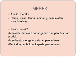 MEREK
 Apa itu merek?
- Nama, istilah, tanda, lambang, desain atau
kombinasinya
 Peran merek?
-Menyederhanakan penanganan dan penulusuran
produk
-Membantu mengatur catatan persediaan
-Perlindungan hukum kepada perusahaan
 
