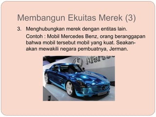Membangun Ekuitas Merek (3)
3. Menghubungkan merek dengan entitas lain.
Contoh : Mobil Mercedes Benz, orang beranggapan
bahwa mobil tersebut mobil yang kuat. Seakan-
akan mewakili negara pembuatnya, Jerman.
 