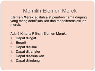 Memilih Elemen Merek
Elemen Merek adalah alat pemberi nama dagang
yang mengidentifikasikan dan mendiferensiasikan
merek.
Ada 6 Kriteria Pilihan Elemen Merek:
1. Dapat diingat
2. Berarti
3. Dapat disukai
4. Dapat ditransfer
5. Dapat disesuaikan
6. Dapat dilindungi
 