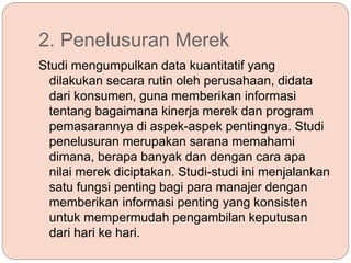 2. Penelusuran Merek
Studi mengumpulkan data kuantitatif yang
dilakukan secara rutin oleh perusahaan, didata
dari konsumen, guna memberikan informasi
tentang bagaimana kinerja merek dan program
pemasarannya di aspek-aspek pentingnya. Studi
penelusuran merupakan sarana memahami
dimana, berapa banyak dan dengan cara apa
nilai merek diciptakan. Studi-studi ini menjalankan
satu fungsi penting bagi para manajer dengan
memberikan informasi penting yang konsisten
untuk mempermudah pengambilan keputusan
dari hari ke hari.
 