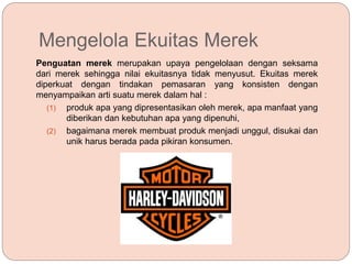 Mengelola Ekuitas Merek
Penguatan merek merupakan upaya pengelolaan dengan seksama
dari merek sehingga nilai ekuitasnya tidak menyusut. Ekuitas merek
diperkuat dengan tindakan pemasaran yang konsisten dengan
menyampaikan arti suatu merek dalam hal :
(1) produk apa yang dipresentasikan oleh merek, apa manfaat yang
diberikan dan kebutuhan apa yang dipenuhi,
(2) bagaimana merek membuat produk menjadi unggul, disukai dan
unik harus berada pada pikiran konsumen.
 