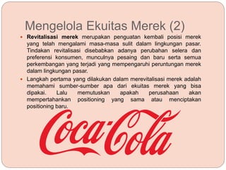 Mengelola Ekuitas Merek (2)
 Revitalisasi merek merupakan penguatan kembali posisi merek
yang telah mengalami masa-masa sulit dalam lingkungan pasar.
Tindakan revitalisasi disebabkan adanya perubahan selera dan
preferensi konsumen, munculnya pesaing dan baru serta semua
perkembangan yang terjadi yang mempengaruhi peruntungan merek
dalam lingkungan pasar.
 Langkah pertama yang dilakukan dalam merevitalisasi merek adalah
memahami sumber-sumber apa dari ekuitas merek yang bisa
dipakai. Lalu memutuskan apakah perusahaan akan
mempertahankan positioning yang sama atau menciptakan
positioning baru.
 