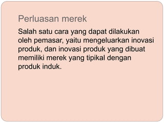 Perluasan merek
Salah satu cara yang dapat dilakukan
oleh pemasar, yaitu mengeluarkan inovasi
produk, dan inovasi produk yang dibuat
memiliki merek yang tipikal dengan
produk induk.
 