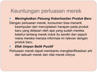 Keuntungan perluasan merek
 Meningkatkan Peluang Keberhasilan Produk Baru
Dengan perluasan merek, konsumen bisa menarik
kesimpulan dan menciptakan harapan pada produk
baru yang didasari oleh apa yang sudah mereka
ketahui tentang merek induk itu sendiri dan sejauh
mana mereka merasa informasi ini relevan dengan
produk baru.
 Efek Umpan Balik Positif
Perluasan merek dapat membantu mengklarifikasikan arti
dari sebuah merek dan nilai merek intinya.
 
