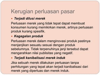 Kerugian perluasan pasar
 Terjadi dilusi merek
Perluasan merek yang tidak tepat dapat membuat
konsumen kurang memikirkan merek, artinya perluasan
produk kurang spesifik.
 Kegagalan produk
Perluasan merek dalam menginovasi produk pastinya
menjanjikan sesuatu sesuai dengan produk
sebelumnya. Tidak terpenuhinya janji tersebut dapat
mengarahkan nilai publisitas yang negatif.
 Terjadi kanibalisasi merek induk
Jika sebuah merek dilakukan perluasan tanpa
perhitungan yang tepat akan terjadi kanibalisasi dari
merek yang diperluas dan merek induk.
 