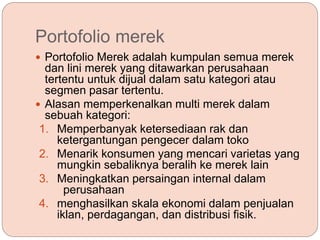 Portofolio merek
 Portofolio Merek adalah kumpulan semua merek
dan lini merek yang ditawarkan perusahaan
tertentu untuk dijual dalam satu kategori atau
segmen pasar tertentu.
 Alasan memperkenalkan multi merek dalam
sebuah kategori:
1. Memperbanyak ketersediaan rak dan
ketergantungan pengecer dalam toko
2. Menarik konsumen yang mencari varietas yang
mungkin sebaliknya beralih ke merek lain
3. Meningkatkan persaingan internal dalam
perusahaan
4. menghasilkan skala ekonomi dalam penjualan
iklan, perdagangan, dan distribusi fisik.
 