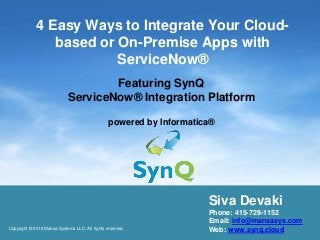 4 Easy Ways to Integrate Your Cloud-
based or On-Premise Apps with
ServiceNow®
Featuring SynQ
ServiceNow® Integration Platform
powered by Informatica®
Copyright © 2016 Mansa Systems LLC. All rights reserved.
Siva Devaki
Phone: 415-729-1152
Email: info@mansasys.com
Web: www.synq.cloud
 
