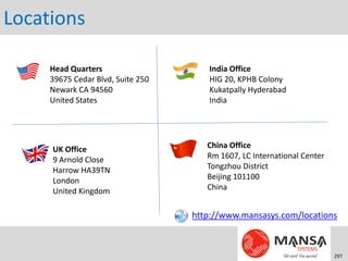 Locations

     Head Quarters                    India Office
     39675 Cedar Blvd, Suite 250      HIG 20, KPHB Colony
     Newark CA 94560                  Kukatpally Hyderabad
     United States                    India




     UK Office                        China Office
     9 Arnold Close                   Rm 1607, LC International Center
     Harrow HA39TN                    Tongzhou District
     London                           Beijing 101100
     United Kingdom                   China


                                   http://www.mansasys.com/locations



                                                                         297
 