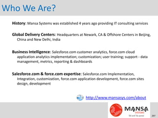 Who We Are?
  History: Mansa Systems was established 4 years ago providing IT consulting services

  Global Delivery Centers: Headquarters at Newark, CA & Offshore Centers in Beijing,
     China and New Delhi, India


  Business Intelligence: Salesforce.com customer analytics, force.com cloud
     application analytics implementation; customization; user training; support - data
     management, metrics, reporting & dashboards


  Salesforce.com & force.com expertise: Salesforce.com Implementation,
     Integration, customization, force.com application development, force.com sites
     design, development


                                                http://www.mansasys.com/about



                                                                                          297
 