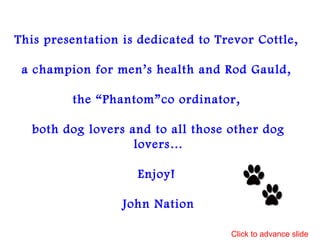 This presentation is dedicated to Trevor Cottle,
a champion for men’s health and Rod Gauld,
the “Phantom”co ordinator,
both dog lovers and to all those other dog
lovers…
Enjoy!
John Nation
Click to advance slide
 