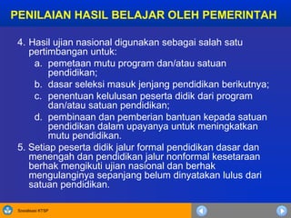 Sosialisasi KTSP
PENILAIAN HASIL BELAJAR OLEH PEMERINTAH
4. Hasil ujian nasional digunakan sebagai salah satu
pertimbangan untuk:
a. pemetaan mutu program dan/atau satuan
pendidikan;
b. dasar seleksi masuk jenjang pendidikan berikutnya;
c. penentuan kelulusan peserta didik dari program
dan/atau satuan pendidikan;
d. pembinaan dan pemberian bantuan kepada satuan
pendidikan dalam upayanya untuk meningkatkan
mutu pendidikan.
5. Setiap peserta didik jalur formal pendidikan dasar dan
menengah dan pendidikan jalur nonformal kesetaraan
berhak mengikuti ujian nasional dan berhak
mengulanginya sepanjang belum dinyatakan lulus dari
satuan pendidikan.
 