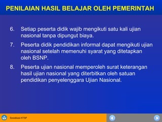 Sosialisasi KTSP
6. Setiap peserta didik wajib mengikuti satu kali ujian
nasional tanpa dipungut biaya.
7. Peserta didik pendidikan informal dapat mengikuti ujian
nasional setelah memenuhi syarat yang ditetapkan
oleh BSNP.
8. Peserta ujian nasional memperoleh surat keterangan
hasil ujian nasional yang diterbitkan oleh satuan
pendidikan penyelenggara Ujian Nasional.
PENILAIAN HASIL BELAJAR OLEH PEMERINTAH
 