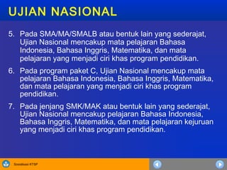 Sosialisasi KTSP
UJIAN NASIONAL
5. Pada SMA/MA/SMALB atau bentuk lain yang sederajat,
Ujian Nasional mencakup mata pelajaran Bahasa
Indonesia, Bahasa Inggris, Matematika, dan mata
pelajaran yang menjadi ciri khas program pendidikan.
6. Pada program paket C, Ujian Nasional mencakup mata
pelajaran Bahasa Indonesia, Bahasa Inggris, Matematika,
dan mata pelajaran yang menjadi ciri khas program
pendidikan.
7. Pada jenjang SMK/MAK atau bentuk lain yang sederajat,
Ujian Nasional mencakup pelajaran Bahasa Indonesia,
Bahasa Inggris, Matematika, dan mata pelajaran kejuruan
yang menjadi ciri khas program pendidikan.
 