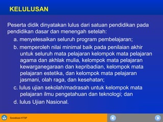 Sosialisasi KTSP
KELULUSAN
Peserta didik dinyatakan lulus dari satuan pendidikan pada
pendidikan dasar dan menengah setelah:
a. menyelesaikan seluruh program pembelajaran;
b. memperoleh nilai minimal baik pada penilaian akhir
untuk seluruh mata pelajaran kelompok mata pelajaran
agama dan akhlak mulia, kelompok mata pelajaran
kewarganegaraan dan kepribadian, kelompok mata
pelajaran estetika, dan kelompok mata pelajaran
jasmani, olah raga, dan kesehatan;
c. lulus ujian sekolah/madrasah untuk kelompok mata
pelajaran ilmu pengetahuan dan teknologi; dan
d. lulus Ujian Nasional.
 