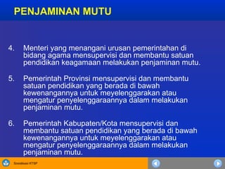 Sosialisasi KTSP
4. Menteri yang menangani urusan pemerintahan di
bidang agama mensupervisi dan membantu satuan
pendidikan keagamaan melakukan penjaminan mutu.
5. Pemerintah Provinsi mensupervisi dan membantu
satuan pendidikan yang berada di bawah
kewenangannya untuk meyelenggarakan atau
mengatur penyelenggaraannya dalam melakukan
penjaminan mutu.
6. Pemerintah Kabupaten/Kota mensupervisi dan
membantu satuan pendidikan yang berada di bawah
kewenangannya untuk meyelenggarakan atau
mengatur penyelenggaraannya dalam melakukan
penjaminan mutu.
PENJAMINAN MUTU
 