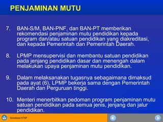 Sosialisasi KTSP
7. BAN-S/M, BAN-PNF, dan BAN-PT memberikan
rekomendasi penjaminan mutu pendidikan kepada
program dan/atau satuan pendidikan yang diakreditasi,
dan kepada Pemerintah dan Pemerintah Daerah.
8. LPMP mensupervisi dan membantu satuan pendidikan
pada jenjang pendidikan dasar dan menengah dalam
melakukan upaya penjaminan mutu pendidikan.
9. Dalam melaksanakan tugasnya sebagaimana dimaksud
pada ayat (6), LPMP bekerja sama dengan Pemerintah
Daerah dan Perguruan tinggi.
10. Menteri menerbitkan pedoman program penjaminan mutu
satuan pendidikan pada semua jenis, jenjang dan jalur
pendidikan.
PENJAMINAN MUTU
 