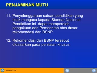 Sosialisasi KTSP
11. Penyelenggaraan satuan pendidikan yang
tidak mengacu kepada Standar Nasional
Pendidikan ini dapat memperoleh
pengakuan dari Pemerintah atas dasar
rekomendasi dari BSNP.
12. Rekomendasi dari BSNP tersebut
didasarkan pada penilaian khusus.
PENJAMINAN MUTU
 