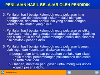 Sosialisasi KTSP
3. Penilaian hasil belajar kelompok mata pelajaran ilmu
pengetahuan dan teknologi diukur melalui ulangan,
penugasan, dan/atau bentuk lain yang sesuai dengan
karakteristik materi yang dinilai
4. Penilaian hasil belajar kelompok mata pelajaran estetika
dilakukan melalui pengamatan terhadap perubahan perilaku
dan sikap untuk menilai perkembangan afeksi dan ekspresi
psikomotorik peserta didik.
5. Penilaian hasil belajar kelompok mata pelajaran jasmani,
olah raga, dan kesehatan dilakukan melalui:
a. pengamatan terhadap perubahan perilaku dan sikap
untuk menilai perkembangan psikomotorik dan afeksi
peserta didik; dan
b. ulangan, dan/atau penugasan untuk mengukur aspek
kognitif peserta didik.
PENILAIAN HASIL BELAJAR OLEH PENDIDIK
 