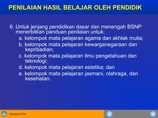 Sosialisasi KTSP
6. Untuk jenjang pendidikan dasar dan menengah BSNP
menerbitkan panduan penilaian untuk:
a. kelompok mata pelajaran agama dan akhlak mulia;
b. kelompok mata pelajaran kewarganegaraan dan
kepribadian;
c. kelompok mata pelajaran ilmu pengetahuan dan
teknologi;
d. kelompok mata pelajaran estetika; dan
e. kelompok mata pelajaran jasmani, olahraga, dan
kesehatan.
PENILAIAN HASIL BELAJAR OLEH PENDIDIK
 