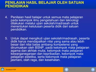 Sosialisasi KTSP
PENILAIAN HASIL BELAJAR OLEH SATUAN
PENDIDIKAN
4. Penilaian hasil belajar untuk semua mata pelajaran
pada kelompok ilmu pengetahuan dan teknologi
dilakukan melalui ujian sekolah/madrasah untuk
menentukan kelulusan peserta didik dari satuan
pendidikan.
5. Untuk dapat mengikuti ujian sekolah/madrasah, peserta
didik harus mendapatkan nilai yang sama atau lebih
besar dari nilai batas ambang kompetensi yang
dirumuskan oleh BSNP, pada kelompok mata pelajaran
agama dan akhlak mulia, kelompok mata pelajaran
kewarganegaraan dan kepribadian, kelompok mata
pelajaran estetika, serta kelompok mata pelajaran
jasmani, olah raga, dan kesehatan.
 