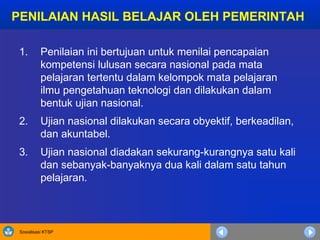 Sosialisasi KTSP
PENILAIAN HASIL BELAJAR OLEH PEMERINTAH
1. Penilaian ini bertujuan untuk menilai pencapaian
kompetensi lulusan secara nasional pada mata
pelajaran tertentu dalam kelompok mata pelajaran
ilmu pengetahuan teknologi dan dilakukan dalam
bentuk ujian nasional.
2. Ujian nasional dilakukan secara obyektif, berkeadilan,
dan akuntabel.
3. Ujian nasional diadakan sekurang-kurangnya satu kali
dan sebanyak-banyaknya dua kali dalam satu tahun
pelajaran.
 