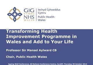 Insert name of presentation on Master
Slide
Transforming Health
Improvement Programme in
Wales and Add to Your Life
Professor Sir Mansel Aylward CB
Chair, Public Health Wales
Ageing Well Conference, All Nations Conference Centre, Cardiff, Thursday 30 October 2014
 