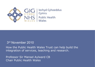 3rd November 2010
How the Public Health Wales Trust can help build the
integration of services, teaching and research.

Professor Sir Mansel Aylward CB
Chair Public Health Wales
  Public Health Institute
 