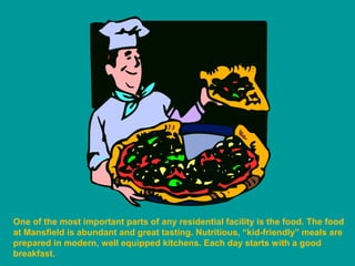 One of the most important parts of any residential facility is the food. The food
at Mansfield is abundant and great tasting. Nutritious, “kid-friendly” meals are
prepared in modern, well equipped kitchens. Each day starts with a good
breakfast.
 
