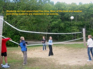 Students do have supervised free time. Most of the time and weather
permitting students are expected to be outside.
 