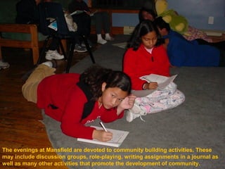 The evenings at Mansfield are devoted to community building activities. These
may include discussion groups, role-playing, writing assignments in a journal as
well as many other activities that promote the development of community.
 