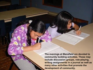 The evenings at Mansfield are devoted to
community building activities. These may
include discussion groups, role-playing,
writing assignments in a journal as well as
many other activities that promote the
development of community.
 