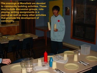 The evenings at Mansfield are devoted
to community building activities. These
may include discussion groups, role-
playing, writing assignments in a
journal as well as many other activities
that promote the development of
community.
 