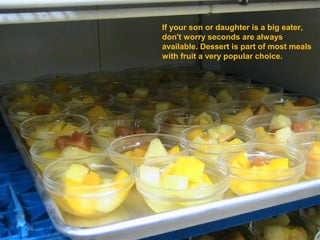 If your son or daughter is a big eater,
don't worry seconds are always
available. Dessert is part of most meals
with fruit a very popular choice.
 