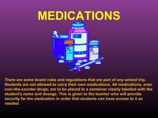 MEDICATIONS




There are some board rules and regulations that are part of any school trip.
Students are not allowed to carry their own medications. All medications, even
over-the-counter drugs, are to be placed In a container clearly labelled with the
student's name and dosage. This is given to the teacher who will provide
security for the medication in order that students can have access to it as
needed.
 