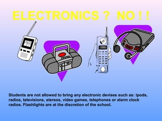 ELECTRONICS ? NO ! !




Students are not allowed to bring any electronic devises such as: ipods,
radios, televisions, stereos, video games, telephones or alarm clock
radios. Flashlights are at the discretion of the school.
 
