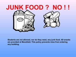 JUNK FOOD ? NO ! !



Students are not allowed, nor do they need, any junk food. All snacks
are provided at Mansfield. This policy prevents mice from entering
any building.
 