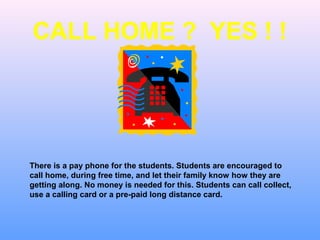 CALL HOME ? YES ! !




There is a pay phone for the students. Students are encouraged to
call home, during free time, and let their family know how they are
getting along. No money is needed for this. Students can call collect,
use a calling card or a pre-paid long distance card.
 