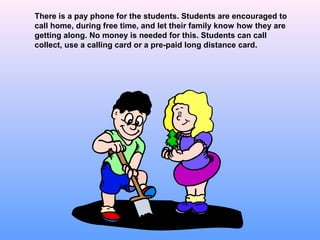 There is a pay phone for the students. Students are encouraged to
call home, during free time, and let their family know how they are
getting along. No money is needed for this. Students can call
collect, use a calling card or a pre-paid long distance card.
 