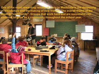 One of the most rewarding results of a trip to Mansfield is the deepening
of friendships and the making of new friends. The overall theme of the
week is "community". Groups that work hard and are successful can
continue to grow as a community throughout the school year.
 